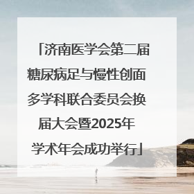 济南医学会第二届糖尿病足与慢性创面多学科联合委员会换届大会暨2025年学术年会成功举行