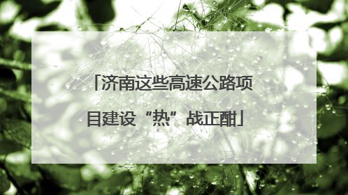 济南这些高速公路项目建设“热”战正酣