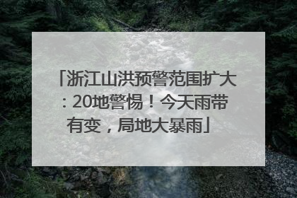 浙江山洪预警范围扩大：20地警惕！今天雨带有变，局地大暴雨