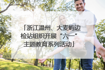 浙江温州、大麦屿边检站组织开展“六一”主题教育系列活动