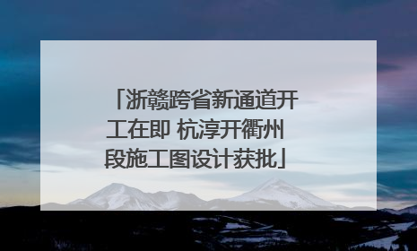 浙赣跨省新通道开工在即 杭淳开衢州段施工图设计获批