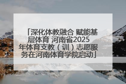 深化体教融合 赋能基层体育 河南省2025年体育支教（训）志愿服务在河南体育学院启动