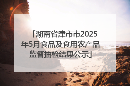 湖南省津市市2025年5月食品及食用农产品监督抽检结果公示