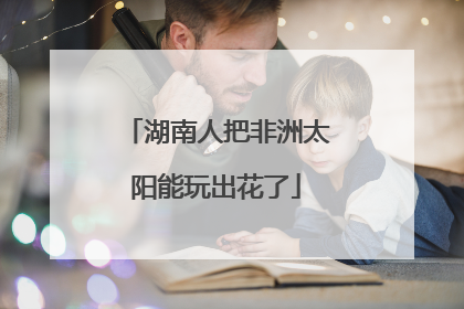 湖南人把非洲太阳能玩出花了