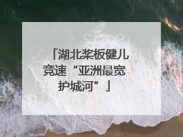 湖北桨板健儿竞速“亚洲最宽护城河”