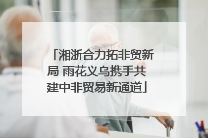 湘浙合力拓非贸新局 雨花义乌携手共建中非贸易新通道