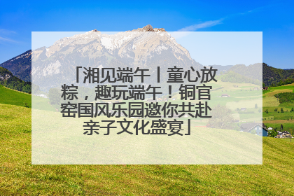 湘见端午丨童心放粽，趣玩端午！铜官窑国风乐园邀你共赴亲子文化盛宴