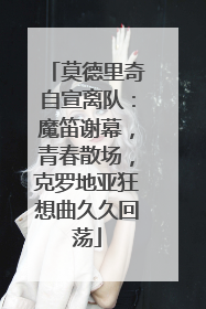 莫德里奇自宣离队：魔笛谢幕，青春散场，克罗地亚狂想曲久久回荡