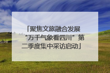 聚焦文旅融合发展 “万千气象看四川”第二季度集中采访启动