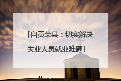 自贡荣县：切实解决失业人员就业难题