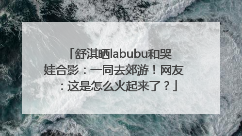 舒淇晒labubu和哭娃合影：一同去郊游！网友：这是怎么火起来了？