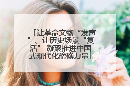 让革命文物“发声”、让历史场景“复活” 凝聚推进中国式现代化磅礴力量