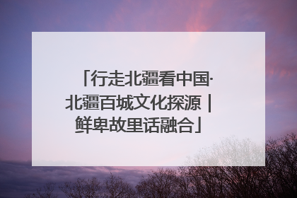 行走北疆看中国·北疆百城文化探源｜鲜卑故里话融合