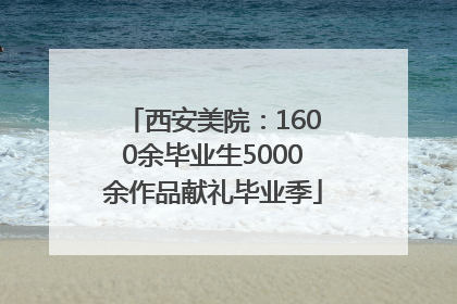 西安美院：1600余毕业生5000余作品献礼毕业季