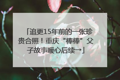 追更15年前的一张珍贵合照！重庆“棒棒”父子故事暖心后续→