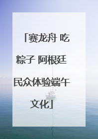 赛龙舟 吃粽子 阿根廷民众体验端午文化