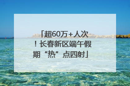 超60万+人次！长春新区端午假期“热”点四射