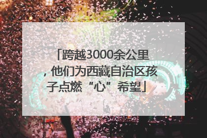 跨越3000余公里，他们为西藏自治区孩子点燃“心”希望