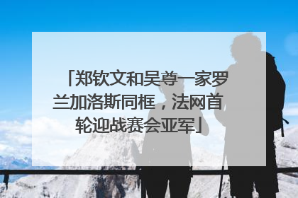 郑钦文和吴尊一家罗兰加洛斯同框，法网首轮迎战赛会亚军