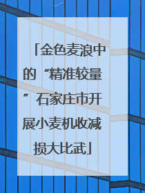金色麦浪中的“精准较量”石家庄市开展小麦机收减损大比武