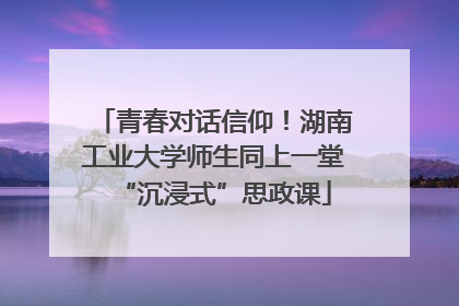 青春对话信仰！湖南工业大学师生同上一堂“沉浸式”思政课
