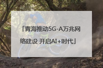 青海推动5G-A万兆网络建设 开启AI+时代