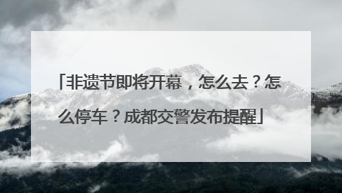非遗节即将开幕，怎么去？怎么停车？成都交警发布提醒