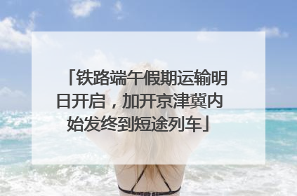 铁路端午假期运输明日开启，加开京津冀内始发终到短途列车