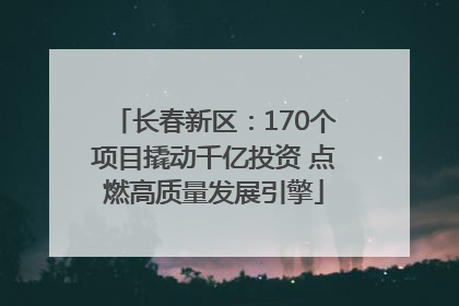 长春新区：170个项目撬动千亿投资 点燃高质量发展引擎