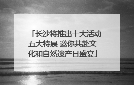 长沙将推出十大活动五大特展 邀你共赴文化和自然遗产日盛宴