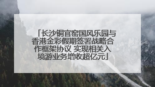长沙铜官窑国风乐园与香港金彩假期签署战略合作框架协议 实现相关入境游业务增收超亿元