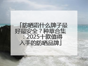 防晒霜什么牌子最好最安全？种草合集：2025十款值得入手的防晒品牌