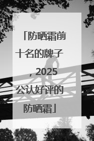 防晒霜前十名的牌子，2025公认好评的防晒霜