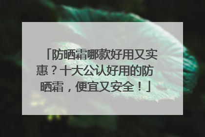 防晒霜哪款好用又实惠？十大公认好用的防晒霜，便宜又安全！
