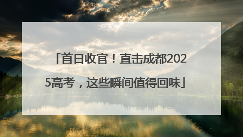 首日收官！直击成都2025高考，这些瞬间值得回味