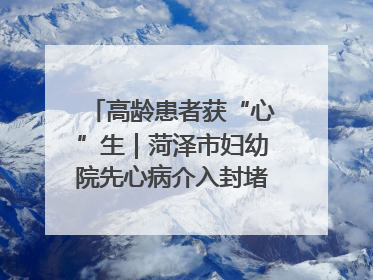 高龄患者获“心”生｜菏泽市妇幼院先心病介入封堵术实现技术突破