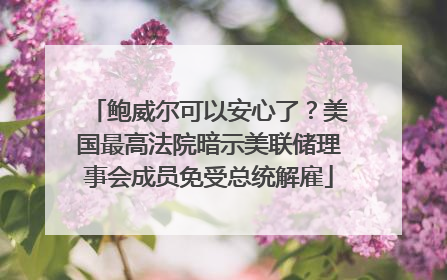 鲍威尔可以安心了？美国最高法院暗示美联储理事会成员免受总统解雇