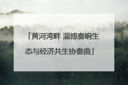 黄河湾畔 淄博奏响生态与经济共生协奏曲