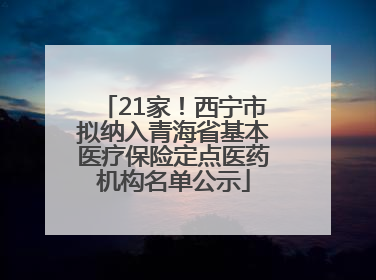 21家！西宁市拟纳入青海省基本医疗保险定点医药机构名单公示